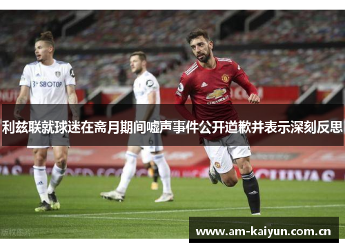 利兹联就球迷在斋月期间嘘声事件公开道歉并表示深刻反思 利兹联就球迷在斋月期间嘘声事件公开道歉并表示深刻反思