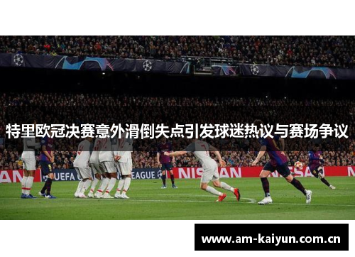 特里欧冠决赛意外滑倒失点引发球迷热议与赛场争议 特里欧冠决赛意外滑倒失点引发球迷热议与赛场争议